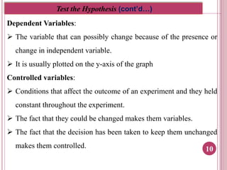 10
Test the Hypothesis (cont’d…)
Dependent Variables:
 The variable that can possibly change because of the presence or
change in independent variable.
 It is usually plotted on the y-axis of the graph
Controlled variables:
 Conditions that affect the outcome of an experiment and they held
constant throughout the experiment.
 The fact that they could be changed makes them variables.
 The fact that the decision has been taken to keep them unchanged
makes them controlled.
 