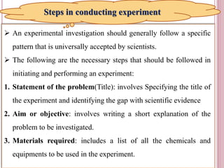11
 An experimental investigation should generally follow a specific
pattern that is universally accepted by scientists.
 The following are the necessary steps that should be followed in
initiating and performing an experiment:
1. Statement of the problem(Title): involves Specifying the title of
the experiment and identifying the gap with scientific evidence
2. Aim or objective: involves writing a short explanation of the
problem to be investigated.
3. Materials required: includes a list of all the chemicals and
equipments to be used in the experiment.
Steps in conducting experiment
 