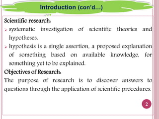 Scientific research:
 systematic investigation of scientific theories and
hypotheses.
 hypothesis is a single assertion, a proposed explanation
of something based on available knowledge, for
something yet to be explained.
Objectives of Research:
The purpose of research is to discover answers to
questions through the application of scientific procedures.
2
Introduction (con’d…)
 