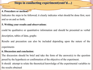 11
4. Procedure or method:
Indicates the steps to be followed; it clearly indicates what should be done first, next
and so on and so forth.
5. Writing your results and observations:
could be qualitative or quantitative information and should be presented as verbal
description, tables of data, graphs
Results and precaution can also be included depending upon the nature of the
experiments
6. Discussion and conclusion:
The discussion should be brief and take the form of the answer(s) to the question
posed by the hypothesis or confirmation of the objective of the experiment.
It should attempt to relate the theoretical knowledge of the experimental variables to
the results obtained
Steps in conducting experiment(cont’d…)
 