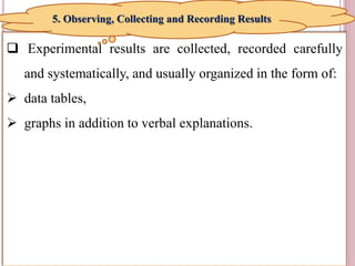 11
 Experimental results are collected, recorded carefully
and systematically, and usually organized in the form of:
 data tables,
 graphs in addition to verbal explanations.
5. Observing, Collecting and Recording Results
 