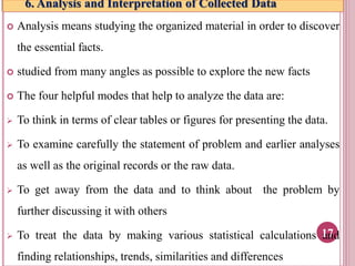6. Analysis and Interpretation of Collected Data
 Analysis means studying the organized material in order to discover
the essential facts.
 studied from many angles as possible to explore the new facts
 The four helpful modes that help to analyze the data are:
 To think in terms of clear tables or figures for presenting the data.
 To examine carefully the statement of problem and earlier analyses
as well as the original records or the raw data.
 To get away from the data and to think about the problem by
further discussing it with others
 To treat the data by making various statistical calculations and
finding relationships, trends, similarities and differences
17
 