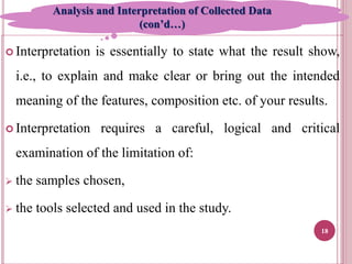  Interpretation is essentially to state what the result show,
i.e., to explain and make clear or bring out the intended
meaning of the features, composition etc. of your results.
 Interpretation requires a careful, logical and critical
examination of the limitation of:
 the samples chosen,
 the tools selected and used in the study.
18
Analysis and Interpretation of Collected Data
(con’d…)
 