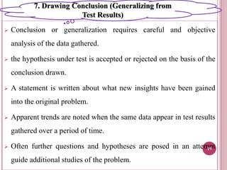  Conclusion or generalization requires careful and objective
analysis of the data gathered.
 the hypothesis under test is accepted or rejected on the basis of the
conclusion drawn.
 A statement is written about what new insights have been gained
into the original problem.
 Apparent trends are noted when the same data appear in test results
gathered over a period of time.
 Often further questions and hypotheses are posed in an attempt
guide additional studies of the problem.
19
7. Drawing Conclusion (Generalizing from
Test Results)
 