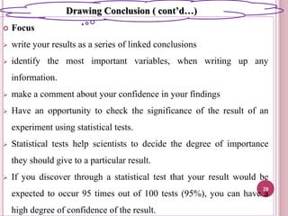  Focus
 write your results as a series of linked conclusions
 identify the most important variables, when writing up any
information.
 make a comment about your confidence in your findings
 Have an opportunity to check the significance of the result of an
experiment using statistical tests.
 Statistical tests help scientists to decide the degree of importance
they should give to a particular result.
 If you discover through a statistical test that your result would be
expected to occur 95 times out of 100 tests (95%), you can have a
high degree of confidence of the result.
20
Drawing Conclusion ( cont’d…)
 