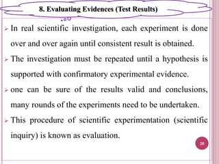  In real scientific investigation, each experiment is done
over and over again until consistent result is obtained.
 The investigation must be repeated until a hypothesis is
supported with confirmatory experimental evidence.
 one can be sure of the results valid and conclusions,
many rounds of the experiments need to be undertaken.
 This procedure of scientific experimentation (scientific
inquiry) is known as evaluation.
20
8. Evaluating Evidences (Test Results)
 