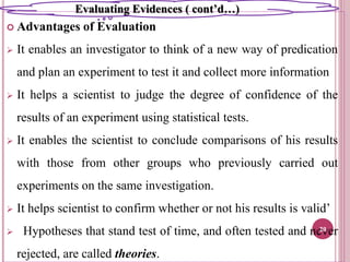  Advantages of Evaluation
 It enables an investigator to think of a new way of predication
and plan an experiment to test it and collect more information
 It helps a scientist to judge the degree of confidence of the
results of an experiment using statistical tests.
 It enables the scientist to conclude comparisons of his results
with those from other groups who previously carried out
experiments on the same investigation.
 It helps scientist to confirm whether or not his results is valid’
 Hypotheses that stand test of time, and often tested and never
rejected, are called theories.
20
Evaluating Evidences ( cont’d…)
 