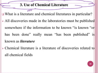  What is a literature and chemical literatures in particular?
 All discoveries made in the laboratories must be published
somewhere if the information to be known “is known “or
has been done” really mean “has been published” is
known as literature
 Chemical literature is a literature of discoveries related to
all chemical fields
20
3. Use of Chemical Literature
 