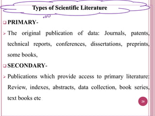  PRIMARY-
 The original publication of data: Journals, patents,
technical reports, conferences, dissertations, preprints,
some books,
 SECONDARY-
 Publications which provide access to primary literature:
Review, indexes, abstracts, data collection, book series,
text books etc 20
Types of Scientific Literature
 