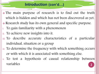  The main purpose of research is to find out the truth
which is hidden and which has not been discovered as yet.
 Research study has its own general and specific purpose.
i. To gain familiarity with a phenomenon
ii. To achieve new insights into it.
iii. To describe accurate characteristics of a particular
individual, situation or a group
iv. To determine the frequency with which something occurs
or with which it is associated with something else.
v. To test a hypothesis of causal relationship between
variables 2
Introduction (con’d…)
 
