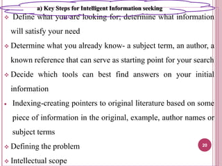  Define what you are looking for; determine what information
will satisfy your need
 Determine what you already know- a subject term, an author, a
known reference that can serve as starting point for your search
 Decide which tools can best find answers on your initial
information
 Indexing-creating pointers to original literature based on some
piece of information in the original, example, author names or
subject terms
 Defining the problem
 Intellectual scope
20
a) Key Steps for Intelligent Information seeking
 
