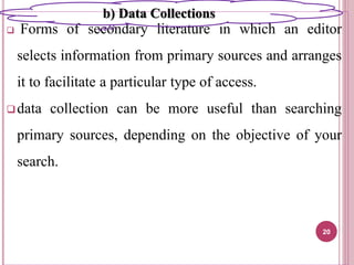  Forms of secondary literature in which an editor
selects information from primary sources and arranges
it to facilitate a particular type of access.
data collection can be more useful than searching
primary sources, depending on the objective of your
search.
20
b) Data Collections
 