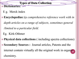  Dictionaries:
E g. Merck index
 Encyclopedias: (a comprehensive reference work with in
depth articles on a range of subjects, sometimes general
/limited to a particular field.
Eg. Kirk-Othmer
 Physical data collections ( including spectra collections)
 Secondary Sources : Journal articles, Patents and the
internet contain virtually all the original work in organic
chemistry.
20
Types of Data Collection
 