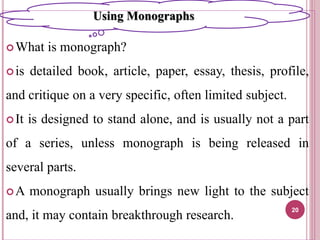What is monograph?
is detailed book, article, paper, essay, thesis, profile,
and critique on a very specific, often limited subject.
It is designed to stand alone, and is usually not a part
of a series, unless monograph is being released in
several parts.
A monograph usually brings new light to the subject
and, it may contain breakthrough research.
20
Using Monographs
 