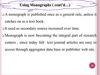  A monograph is published once as a general rule, unless it
catches on as a text book.
 It used as secondary source increased over time.
 Monograph is now becoming the integral part of research
centers , since today full text journal articles are easy to
access through aggregator data base or publisher web site.
20
Using Monographs ( cont’d…)
 