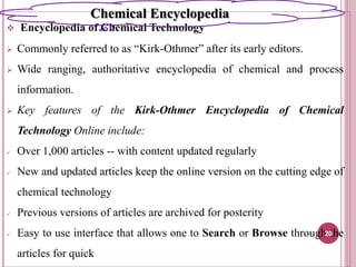  Encyclopedia of Chemical Technology
 Commonly referred to as “Kirk-Othmer” after its early editors.
 Wide ranging, authoritative encyclopedia of chemical and process
information.
 Key features of the Kirk-Othmer Encyclopedia of Chemical
Technology Online include:
 Over 1,000 articles -- with content updated regularly
 New and updated articles keep the online version on the cutting edge of
chemical technology
 Previous versions of articles are archived for posterity
 Easy to use interface that allows one to Search or Browse through the
articles for quick
20
Chemical Encyclopedia
 