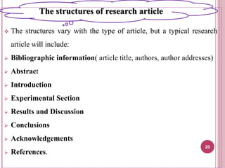  The structures vary with the type of article, but a typical research
article will include:
 Bibliographic information( article title, authors, author addresses)
 Abstract
 Introduction
 Experimental Section
 Results and Discussion
 Conclusions
 Acknowledgements
 References.
20
The structures of research article
 