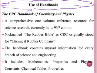The CRC Handbook of Chemistry and Physics
 A comprehensive one volume reference resource for
science research, currently in its 93rd edition.
 Nicknamed ‘The Rubber Bible’ as CRC originally stood
for “Chemical Rubber Company”
 The handbook contains myriad information for every
branch of science and engineering.
 It includes; Mathematics, Properties and Physical
Constants, Chemical Tables, Properties
20
Use of Handbooks
 