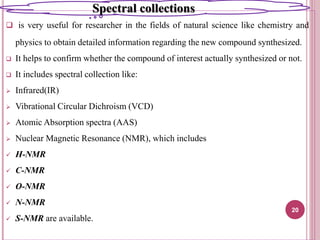  is very useful for researcher in the fields of natural science like chemistry and
physics to obtain detailed information regarding the new compound synthesized.
 It helps to confirm whether the compound of interest actually synthesized or not.
 It includes spectral collection like:
 Infrared(IR)
 Vibrational Circular Dichroism (VCD)
 Atomic Absorption spectra (AAS)
 Nuclear Magnetic Resonance (NMR), which includes
 H-NMR
 C-NMR
 O-NMR
 N-NMR
 S-NMR are available.
20
Spectral collections
 