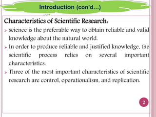 Characteristics of Scientific Research:
 science is the preferable way to obtain reliable and valid
knowledge about the natural world.
 In order to produce reliable and justified knowledge, the
scientific process relies on several important
characteristics.
 Three of the most important characteristics of scientific
research are control, operationalism, and replication.
2
Introduction (con’d…)
 
