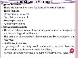 Types of Research
 There are four major classifications of research designs.
 These include:
 Observational research
 Correlational research
 True experiments
 Quasi experiments
Observational research
 The observational research including; case studies, ethnographic
studies, ethological studies, etc.
 The primary characteristic phenomena are being observed and
recorded.
 qualitative in nature.
 psychological case study would entail extensive notes based on
observations and interviews with the client.
 Surveys are often classified as a type of observational research.
20
4. RESEARCH METHODS
 