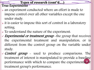True Experiments
 an experiment conducted where an effort is made to
impose control over all other variables except the one
under study.
 it is easier to impose this sort of control in a laboratory
setting.
 To understand the nature of the experiment:
 Experimental or treatment group -the group that receives
the experimental treatment and manipulation, or is
different from the control group on the variable under
study.
 Control group - used to produce comparisons. The
treatment of interest is manipulated to provide a baseline
performance with which to compare the experimental or
treatment group's performance.
20
Types of research (cont’d…)
 