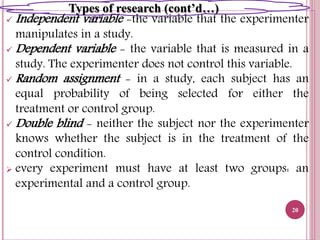  Independent variable -the variable that the experimenter
manipulates in a study.
 Dependent variable - the variable that is measured in a
study. The experimenter does not control this variable.
 Random assignment - in a study, each subject has an
equal probability of being selected for either the
treatment or control group.
 Double blind - neither the subject nor the experimenter
knows whether the subject is in the treatment of the
control condition.
 every experiment must have at least two groups: an
experimental and a control group.
20
Types of research (cont’d…)
 
