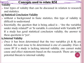Validity
 four types of validity that can be discussed in relation to research
and statistics.
a) Statistical Conclusion Validity
 without a background in basic statistics, this type of validity is
difficult to understand.
 Essentially, the question that is being asked is - "Are the variables
under study related?" or "Is variable A correlated with Variable B?".
If a study has good statistical conclusion validity, the answer to
these questions is "yes".
b) Internal Validity
 Once it has been determined that the two variables (A & B) are
related, the next issue to be determined is one of causality. Does A
cause B? If a study is lacking internal validity, one cannot make
cause and effect statements based on the research. There are many
potential threats to internal validity. 20
Concepts used to relate RM
 