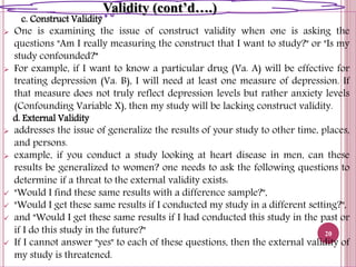 c. Construct Validity
 One is examining the issue of construct validity when one is asking the
questions "Am I really measuring the construct that I want to study?" or "Is my
study confounded?”
 For example, if I want to know a particular drug (Va. A) will be effective for
treating depression (Va. B), I will need at least one measure of depression. If
that measure does not truly reflect depression levels but rather anxiety levels
(Confounding Variable X), then my study will be lacking construct validity.
d. External Validity
 addresses the issue of generalize the results of your study to other time, places,
and persons.
 example, if you conduct a study looking at heart disease in men, can these
results be generalized to women? one needs to ask the following questions to
determine if a threat to the external validity exists:
 "Would I find these same results with a difference sample?",
 "Would I get these same results if I conducted my study in a different setting?",
 and "Would I get these same results if I had conducted this study in the past or
if I do this study in the future?"
 If I cannot answer "yes" to each of these questions, then the external validity of
my study is threatened.
20
Validity (cont’d….)
 