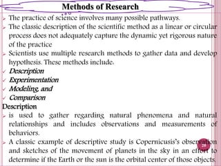  The practice of science involves many possible pathways.
 The classic description of the scientific method as a linear or circular
process does not adequately capture the dynamic yet rigorous nature
of the practice
 Scientists use multiple research methods to gather data and develop
hypothesis. These methods include:
 Description
 Experimentation
 Modeling, and
 Comparison
Description
 is used to gather regarding natural phenomena and natural
relationships and includes observations and measurements of
behaviors.
 A classic example of descriptive study is Copernicusis’s observation
and sketches of the movement of planets in the sky in an effort to
determine if the Earth or the sun is the orbital center of those objects.
20
Methods of Research
 