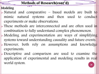 Modeling
 Natural and comparative – based models are built to
mimic natural systems and then used to conduct
experiments or make observations.
 These methods are interconnected and are often used in
combination to fully understand complex phenomenon.
 Modeling and experimentation are ways of simplifying
systems toward understanding causality and future events.
 However, both rely on assumptions and knowledge
experiments.
 Descriptive and comparison are used to examine the
application of experimental and modeling results in real
world system. 20
Methods of Research(cont’d)
 