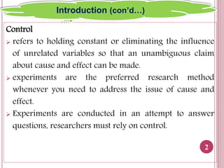 Control
 refers to holding constant or eliminating the influence
of unrelated variables so that an unambiguous claim
about cause and effect can be made.
 experiments are the preferred research method
whenever you need to address the issue of cause and
effect.
 Experiments are conducted in an attempt to answer
questions, researchers must rely on control.
2
Introduction (con’d…)
 