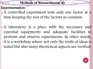 Experimentation
 A controlled experiment tests only one factor at a
time keeping the rest of the factors as constant.
 A laboratory is a place with the necessary and
essential equipments and adequate facilities to
perform and observe experiments. In other words,
it is a workshop where not only the truth of ideas is
tested but also many theoretical aspects are verified.
20
Methods of Research(cont’d)
 