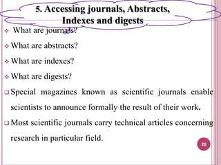  What are journals?
 What are abstracts?
 What are indexes?
 What are digests?
 Special magazines known as scientific journals enable
scientists to announce formally the result of their work.
 Most scientific journals carry technical articles concerning
research in particular field.
20
5. Accessing journals, Abstracts,
Indexes and digests
 