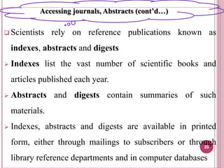  Scientists rely on reference publications known as
indexes, abstracts and digests
 Indexes list the vast number of scientific books and
articles published each year.
 Abstracts and digests contain summaries of such
materials.
 Indexes, abstracts and digests are available in printed
form, either through mailings to subscribers or through
library reference departments and in computer databases
20
Accessing journals, Abstracts (cont’d…)
 