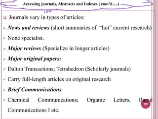  Journals vary in types of articles:
 News and reviews (short summaries of “hot” current research)
 None specialist.
 Major reviews (Specialize in longer articles)
 Major original papers:
 Dalton Transactions; Tetrahedron (Scholarly journals)
 Carry full-length articles on original research
 Brief Communications
 Chemical Communications; Organic Letters, Rapid
Communications I etc.
20
Accessing journals, Abstracts and Indexes ( cont’d….)
 
