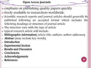  emphasis on publishing quality papers quickly
 freely available to researchers worldwide.
 Scientific research reports and journal articles should generally be
published following an accepted format which includes the
following headings or structure of journal article
 The structure vary with the type of article
 typical research article will include:
 Bibliographic information( article title, authors, author addresses)
 Abstract (may include key words)
 Introduction
 Experimental Section
 Results and Discussion
 Conclusions
 Acknowledgements
 References 20
Open AcOpen Access journals
 