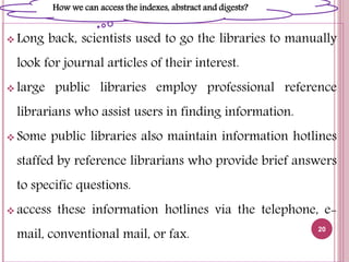  Long back, scientists used to go the libraries to manually
look for journal articles of their interest.
 large public libraries employ professional reference
librarians who assist users in finding information.
 Some public libraries also maintain information hotlines
staffed by reference librarians who provide brief answers
to specific questions.
 access these information hotlines via the telephone, e-
mail, conventional mail, or fax.
20
How we can access the indexes, abstract and digests?
 