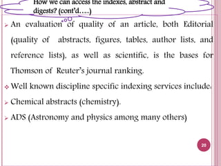  An evaluation of quality of an article, both Editorial
(quality of abstracts, figures, tables, author lists, and
reference lists), as well as scientific, is the bases for
Thomson of Reuter’s journal ranking.
 Well known discipline specific indexing services include:
 Chemical abstracts (chemistry).
 ADS (Astronomy and physics among many others)
20
How we can access the indexes, abstract and
digests? (cont’d…..)
 