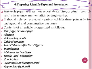  Research paper is a written report describing original research
results in science, mathematics, or engineering.
 It should rely on previously published literature primarily for
background and comparative purposes.
 Contents of an article is organized as follows:
 Title page, or cover page
 Abstract
 Acknowledgments
 Table of contents
 List of tables and/or list of figures
 Introduction
 Materials and methods
 Results and Discussion
 Conclusions
 References, or literature cited
 Appendices (optional)
20
6. Preparing Scientific Paper and Presentation
 