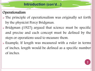Operationalism
 The principle of operationalism was originally set forth
by the physicist Percy Bridgman.
 Bridgman (1927) argued that science must be specific
and precise and each concept must be defined by the
steps or operations used to measure them.
 Example, If length was measured with a ruler in terms
of inches, length would be defined as a specific number
of inches.
2
Introduction (con’d…)
 
