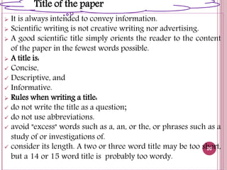  It is always intended to convey information.
 Scientific writing is not creative writing nor advertising.
 A good scientific title simply orients the reader to the content
of the paper in the fewest words possible.
 A title is:
 Concise,
 Descriptive, and
 Informative.
 Rules when writing a title:
 do not write the title as a question;
 do not use abbreviations.
 avoid "excess" words such as a, an, or the, or phrases such as a
study of or investigations of.
 consider its length. A two or three word title may be too short,
but a 14 or 15 word title is probably too wordy.
20
Title of the paper
 
