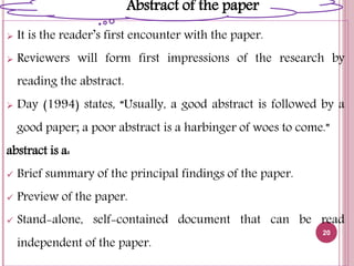  It is the reader’s first encounter with the paper.
 Reviewers will form first impressions of the research by
reading the abstract.
 Day (1994) states, “Usually, a good abstract is followed by a
good paper; a poor abstract is a harbinger of woes to come.”
abstract is a:
 Brief summary of the principal findings of the paper.
 Preview of the paper.
 Stand-alone, self-contained document that can be read
independent of the paper.
20
Abstract of the paper
 