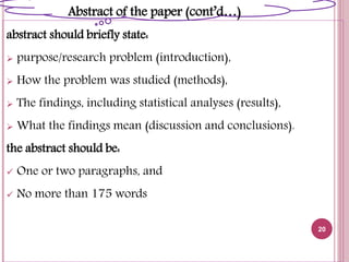 abstract should briefly state:
 purpose/research problem (introduction),
 How the problem was studied (methods),
 The findings, including statistical analyses (results),
 What the findings mean (discussion and conclusions).
the abstract should be:
 One or two paragraphs, and
 No more than 175 words
20
Abstract of the paper (cont’d…)
 