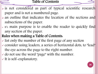  is not considered as part of typical scientific research
paper and is not a numbered page.
 an outline that indicates the location of the sections and
subsections of the paper.
 It’s main purpose is to enable the reader to quickly find
any section of the paper.
Rules when making a Table of Contents:
 list only the number of the first page of any section
 consider using leaders, a series of horizontal dots, to "lead"
the eye across the page to the right number.
 do not use the word "page" with the number.
 It is self-explanatory.
20
Table of Contents
 