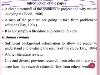  A clear statement of the problem or project and why we are
studying it (Dodd, 1986).
 A map of the path we are going to take from problem to
solution (Day, 1994).
 It is not simply a literature and concept review.
It should contain:
 Sufficient background information to allow the reader to
understand and evaluate the results of the study(Day, 1994)
 A brief literature review.
 Cite and discuss previous research from relevant literature,
 state how the research relates/differs from others' work;20
Introduction of the paper
 