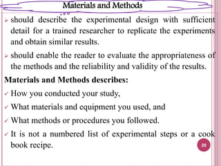  should describe the experimental design with sufficient
detail for a trained researcher to replicate the experiments
and obtain similar results.
 should enable the reader to evaluate the appropriateness of
the methods and the reliability and validity of the results.
Materials and Methods describes:
 How you conducted your study,
 What materials and equipment you used, and
 What methods or procedures you followed.
 It is not a numbered list of experimental steps or a cook
book recipe. 20
Materials and Methods
 