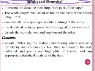  It present the data, the most important part of the paper.
 The whole paper must stand or fall on the basis of the Results
(Day, 1994).
 contains all the major experimental findings of the study
 the statistical analyses, presented in a logical order with text
 visuals that complement and supplement the other.
Contains:
 visuals (tables, figures, and/or illustrations) where necessary
for clarity and conciseness, text that summarizes the data
collected and points out highlights of visuals, and any
appropriate statistical analyses of the data.
20
Results and discussion
 