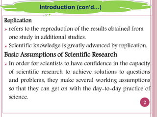 Replication
 refers to the reproduction of the results obtained from
one study in additional studies.
 Scientific knowledge is greatly advanced by replication.
Basic Assumptions of Scientific Research
 In order for scientists to have confidence in the capacity
of scientific research to achieve solutions to questions
and problems, they make several working assumptions
so that they can get on with the day-to-day practice of
science.
2
Introduction (con’d…)
 