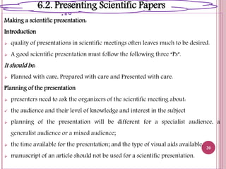 Making a scientific presentation:
Introduction
 quality of presentations in scientific meetings often leaves much to be desired.
 A good scientific presentation must follow the following three “Ps”.
It should be:
 Planned with care, Prepared with care and Presented with care.
Planning of the presentation
 presenters need to ask the organizers of the scientific meeting about:
 the audience and their level of knowledge and interest in the subject
 planning of the presentation will be different for a specialist audience, a
generalist audience or a mixed audience;
 the time available for the presentation; and the type of visual aids available.
 manuscript of an article should not be used for a scientific presentation.
20
6.2. Presenting Scientific Papers
 